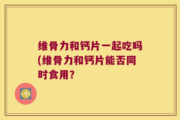 维骨力和钙片一起吃吗(维骨力和钙片能否同时食用？