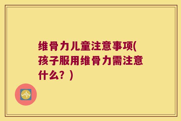 维骨力儿童注意事项(孩子服用维骨力需注意什么?)