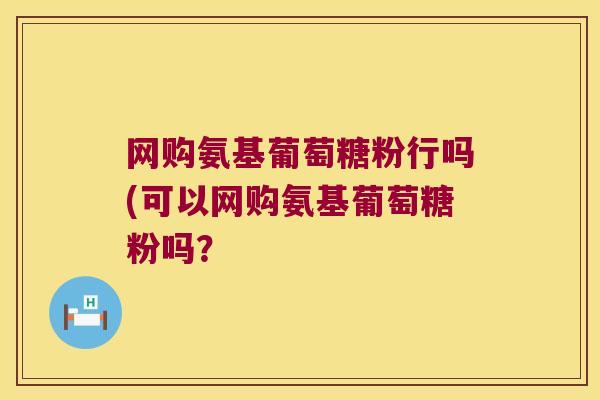 网购氨基葡萄糖粉行吗(可以网购氨基葡萄糖粉吗?