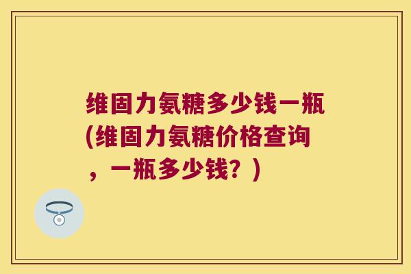 维固力氨糖多少钱一瓶(维固力氨糖价格查询,一瓶多少钱?)