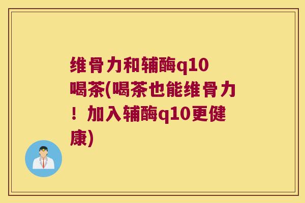 维骨力和辅酶q10 喝茶(喝茶也能维骨力!加入辅酶q10更健康)