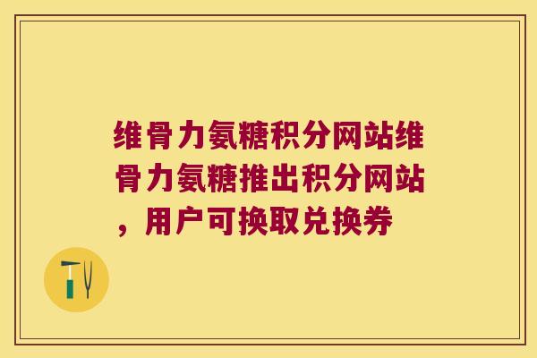 维骨力氨糖积分网站维骨力氨糖推出积分网站,用户可换取兑换券