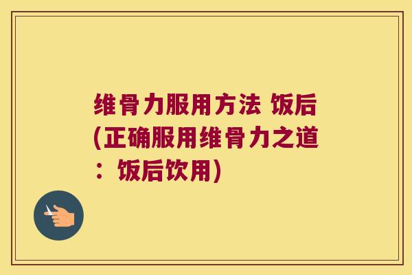 维骨力服用方法 饭后(正确服用维骨力之道:饭后饮用)