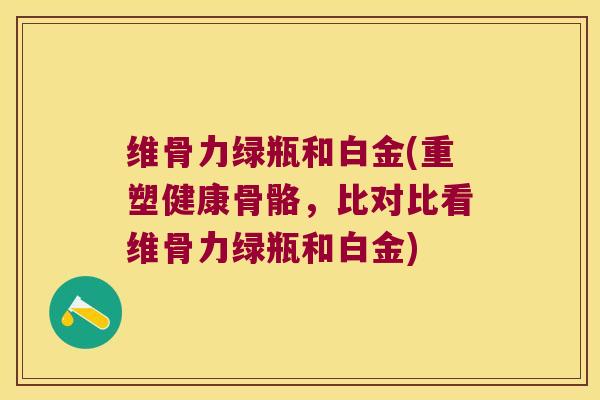 维骨力绿瓶和白金(重塑健康骨骼,比对比看维骨力绿瓶和白金)