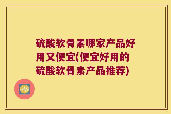 硫酸软骨素哪家产品好用又便宜(便宜好用的硫酸软骨素产品推荐)