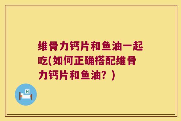 维骨力钙片和鱼油一起吃(如何正确搭配维骨力钙片和鱼油?)