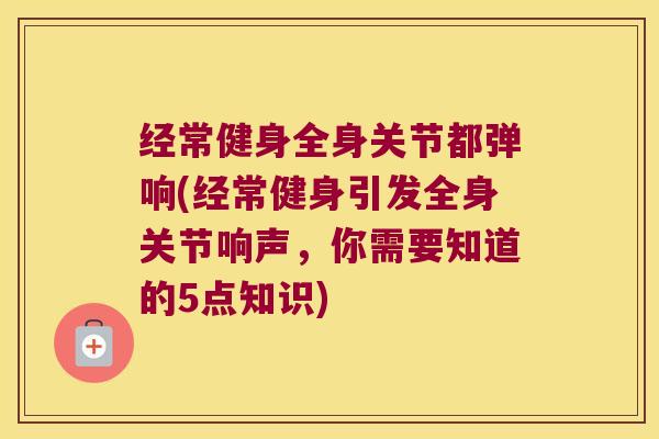 经常健身全身关节都弹响(经常健身引发全身关节响声,你需要知道的5点知识)
