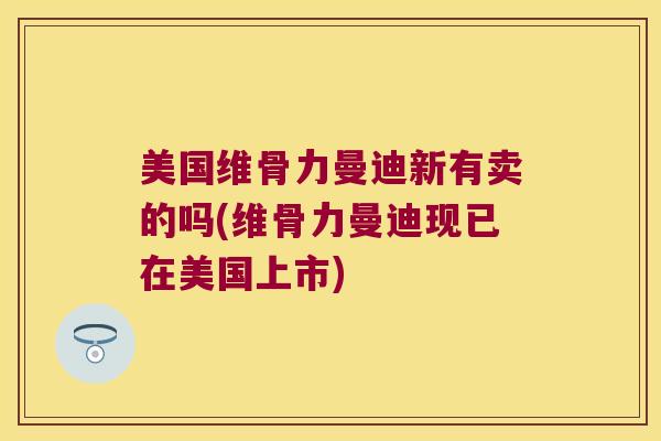 美国维骨力曼迪新有卖的吗(维骨力曼迪现已在美国上市)