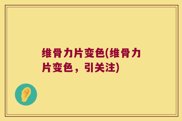 维骨力片变色(维骨力片变色,引关注)