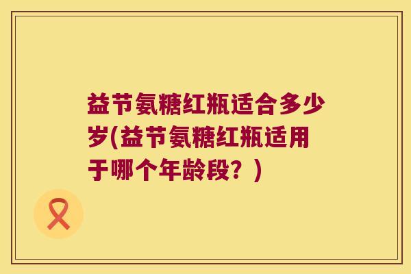 益节氨糖红瓶适合多少岁(益节氨糖红瓶适用于哪个年龄段?)