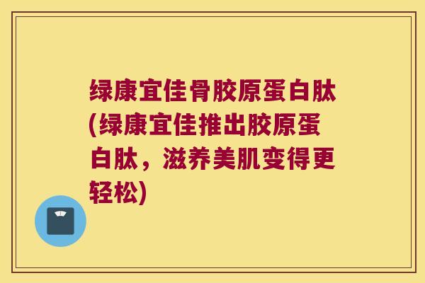 绿康宜佳骨胶原蛋白肽(绿康宜佳推出胶原蛋白肽,滋养美肌变得更轻松)