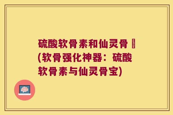 硫酸软骨素和仙灵骨寶(软骨强化神器:硫酸软骨素与仙灵骨宝)