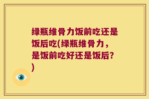 绿瓶维骨力饭前吃还是饭后吃(绿瓶维骨力,是饭前吃好还是饭后?)