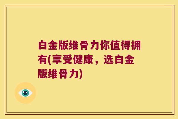 白金版维骨力你值得拥有(享受健康,选白金版维骨力)