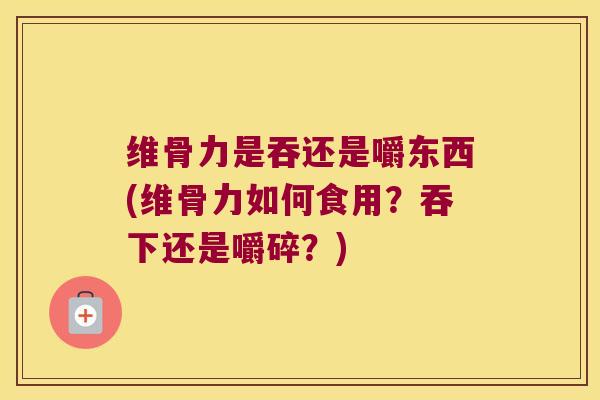 维骨力是吞还是嚼东西(维骨力如何食用?吞下还是嚼碎?)