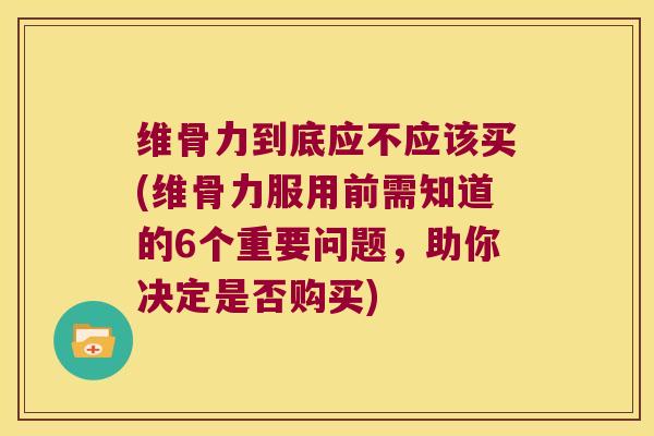 维骨力到底应不应该买(维骨力服用前需知道的6个重要问题,助你决定是否购买)