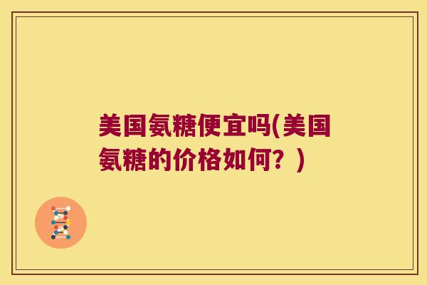 美国氨糖便宜吗(美国氨糖的价格如何?)