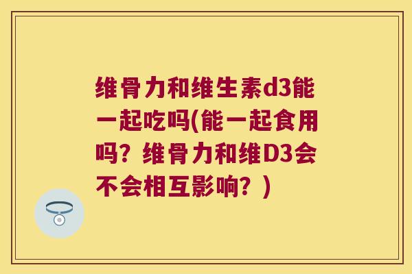 维骨力和维生素d3能一起吃吗(能一起食用吗?维骨力和维D3会不会相互影响?)