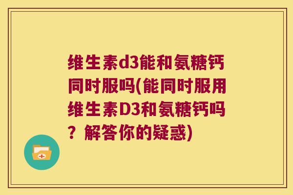 维生素d3能和氨糖钙同时服吗(能同时服用维生素D3和氨糖钙吗?解答你的疑惑)
