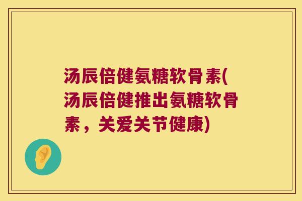 汤辰倍健氨糖软骨素(汤辰倍健推出氨糖软骨素,关爱关节健康)