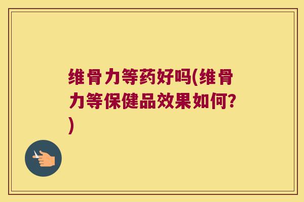 维骨力等药好吗(维骨力等保健品效果如何?)