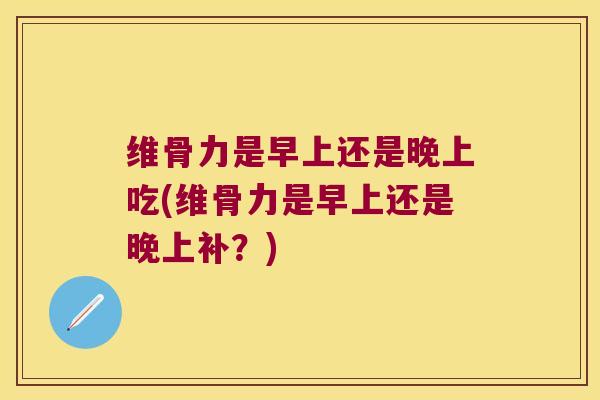 维骨力是早上还是晚上吃(维骨力是早上还是晚上补?)