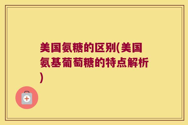 美国氨糖的区别(美国氨基葡萄糖的特点解析)