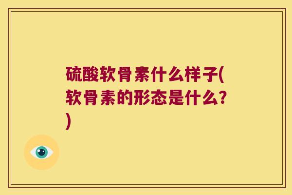 硫酸软骨素什么样子(软骨素的形态是什么?)