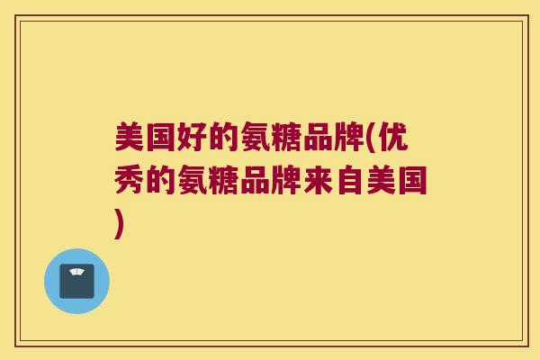 美国好的氨糖品牌(优秀的氨糖品牌来自美国)