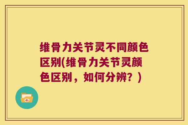 维骨力关节灵不同颜色区别(维骨力关节灵颜色区别，如何分辨？)