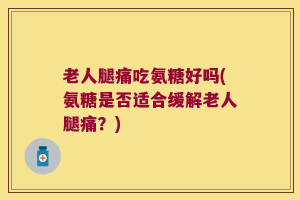老人腿痛吃氨糖好吗(氨糖是否适合缓解老人腿痛?)