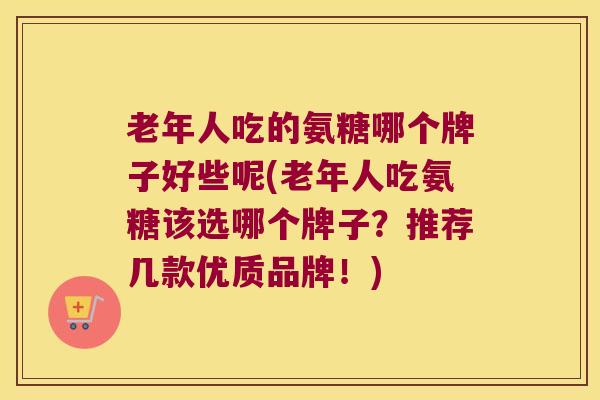 老年人吃的氨糖哪个牌子好些呢(老年人吃氨糖该选哪个牌子?推荐几款优质品牌!)