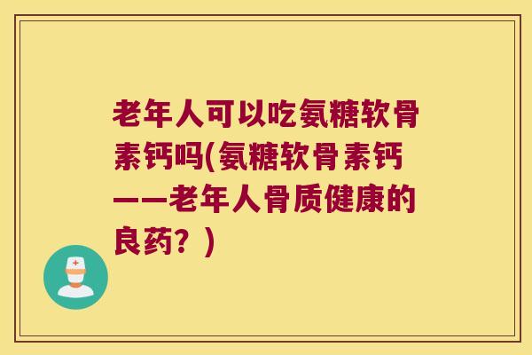 老年人可以吃氨糖软骨素钙吗(氨糖软骨素钙——老年人骨质健康的良药？)