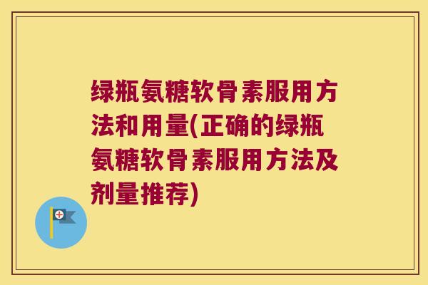 绿瓶氨糖软骨素服用方法和用量(正确的绿瓶氨糖软骨素服用方法及剂量推荐)
