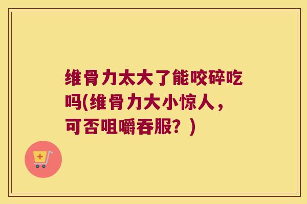 维骨力太大了能咬碎吃吗(维骨力大小惊人,可否咀嚼吞服?)