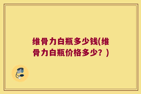 维骨力白瓶多少钱(维骨力白瓶价格多少?)