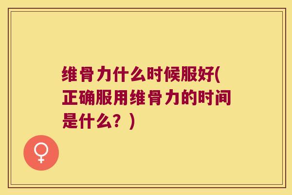 维骨力什么时候服好(正确服用维骨力的时间是什么？)