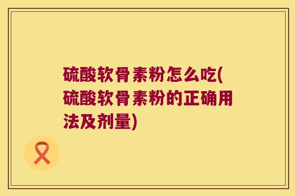 硫酸软骨素粉怎么吃(硫酸软骨素粉的正确用法及剂量)