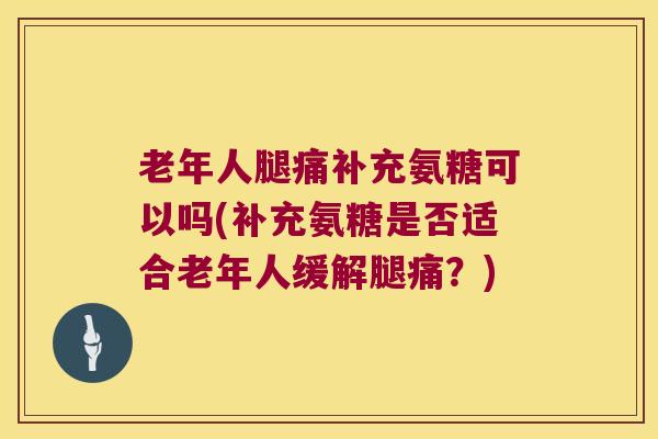 老年人腿痛补充氨糖可以吗(补充氨糖是否适合老年人缓解腿痛?)