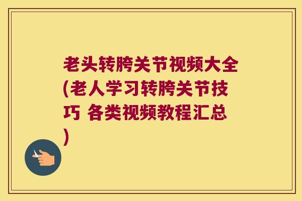 老头转胯关节视频大全(老人学习转胯关节技巧 各类视频教程汇总)