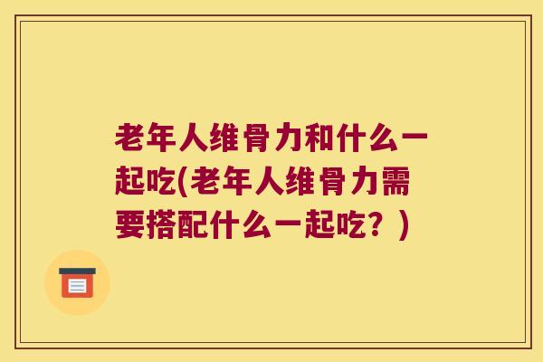 老年人维骨力和什么一起吃(老年人维骨力需要搭配什么一起吃?)