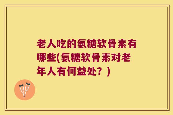 老人吃的氨糖软骨素有哪些(氨糖软骨素对老年人有何益处?)