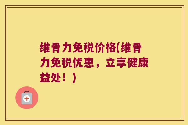维骨力免税价格(维骨力免税优惠,立享健康益处!)