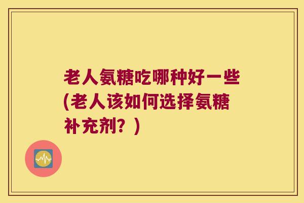 老人氨糖吃哪种好一些(老人该如何选择氨糖补充剂?)