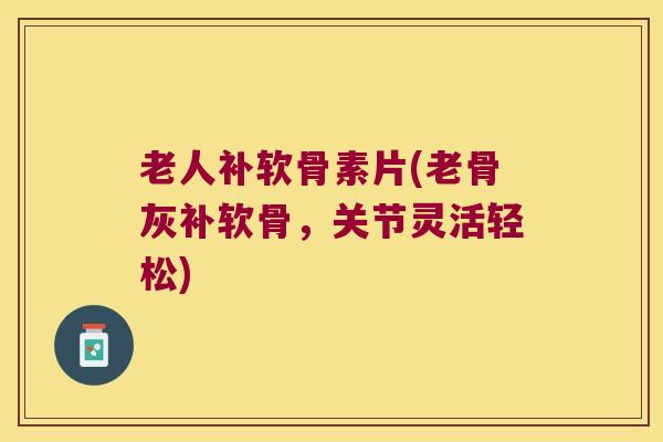 老人补软骨素片(老骨灰补软骨,关节灵活轻松)
