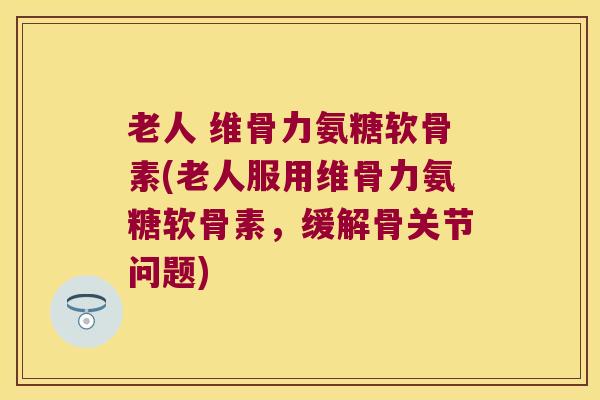 老人 维骨力氨糖软骨素(老人服用维骨力氨糖软骨素,缓解骨关节问题) 老人 维骨力氨糖软骨素(老人服用维骨力氨糖软骨素,缓解骨关节问题)