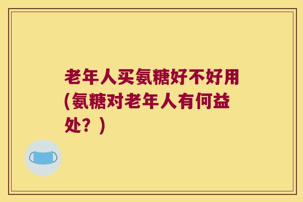 老年人买氨糖好不好用(氨糖对老年人有何益处?)