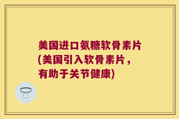 美国进口氨糖软骨素片(美国引入软骨素片,有助于关节健康)