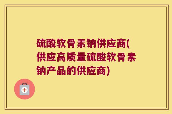 硫酸软骨素钠供应商(供应高质量硫酸软骨素钠产品的供应商)