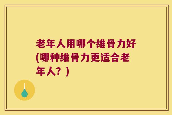 老年人用哪个维骨力好(哪种维骨力更适合老年人?)